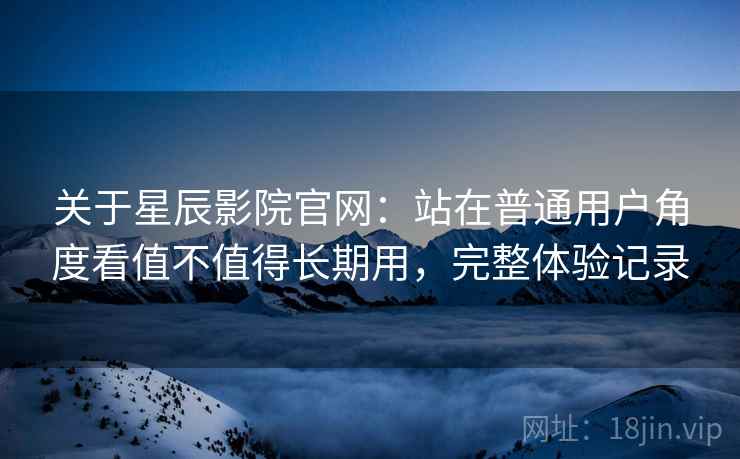 关于星辰影院官网：站在普通用户角度看值不值得长期用，完整体验记录