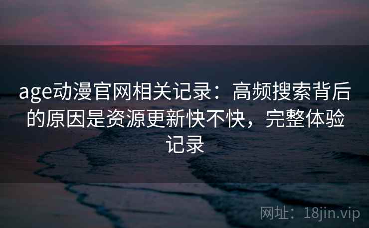 age动漫官网相关记录：高频搜索背后的原因是资源更新快不快，完整体验记录
