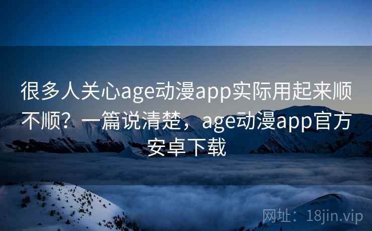 很多人关心age动漫app实际用起来顺不顺？一篇说清楚，age动漫app官方安卓下载