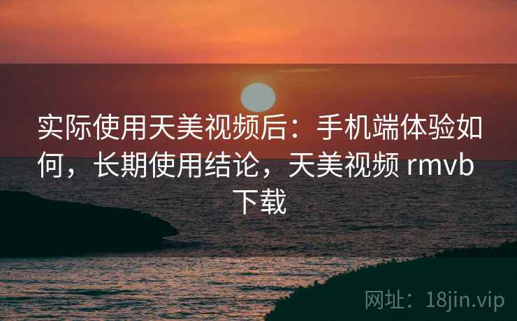 实际使用天美视频后：手机端体验如何，长期使用结论，天美视频 rmvb 下载