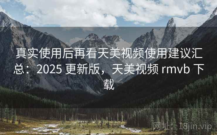 真实使用后再看天美视频使用建议汇总：2025 更新版，天美视频 rmvb 下载