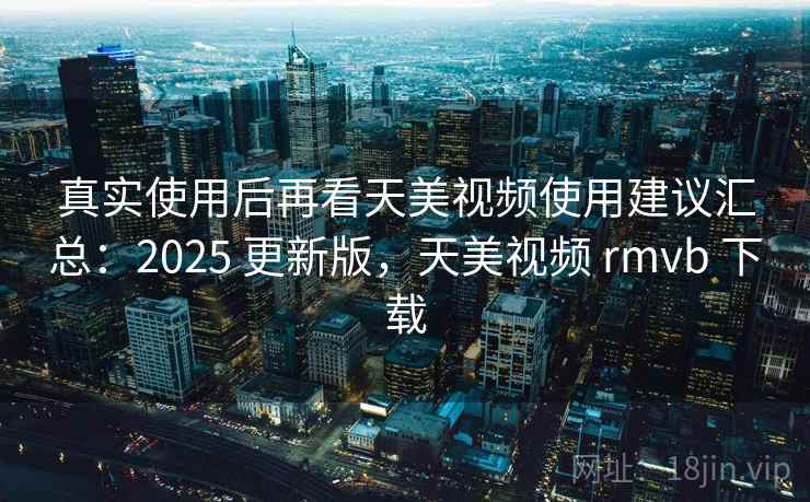 真实使用后再看天美视频使用建议汇总：2025 更新版，天美视频 rmvb 下载