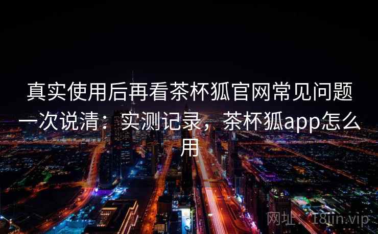 真实使用后再看茶杯狐官网常见问题一次说清：实测记录，茶杯狐app怎么用
