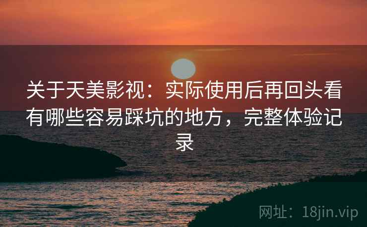 关于天美影视：实际使用后再回头看有哪些容易踩坑的地方，完整体验记录