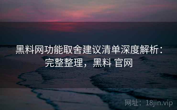 黑料网功能取舍建议清单深度解析：完整整理，黑料 官网
