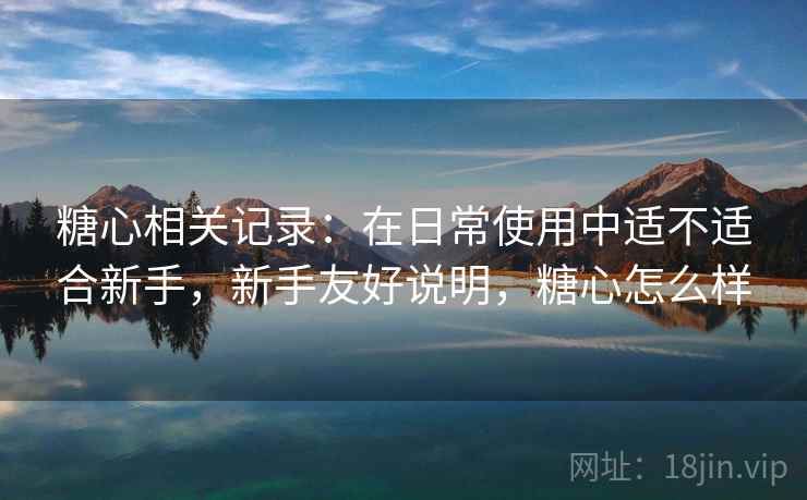 糖心相关记录:在日常使用中适不适合新手,新手友好说明,糖心怎么样 糖心相关记录:在日常使用中适不适合新手,新手友好说明,糖心怎么样