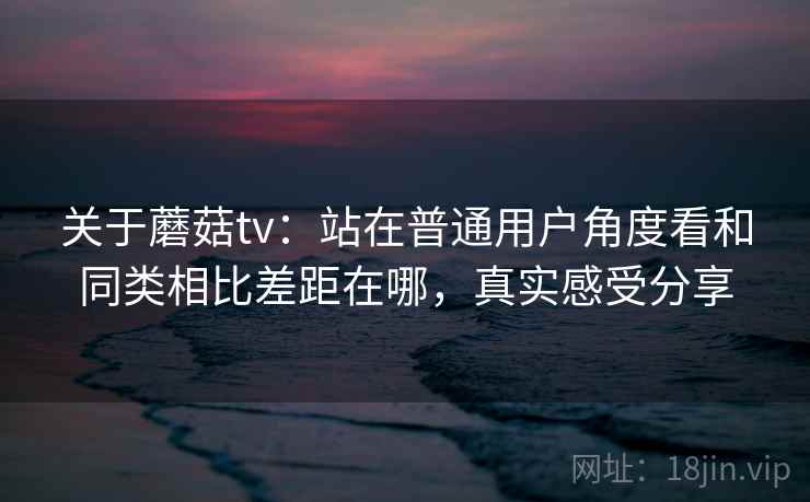 关于蘑菇tv：站在普通用户角度看和同类相比差距在哪，真实感受分享