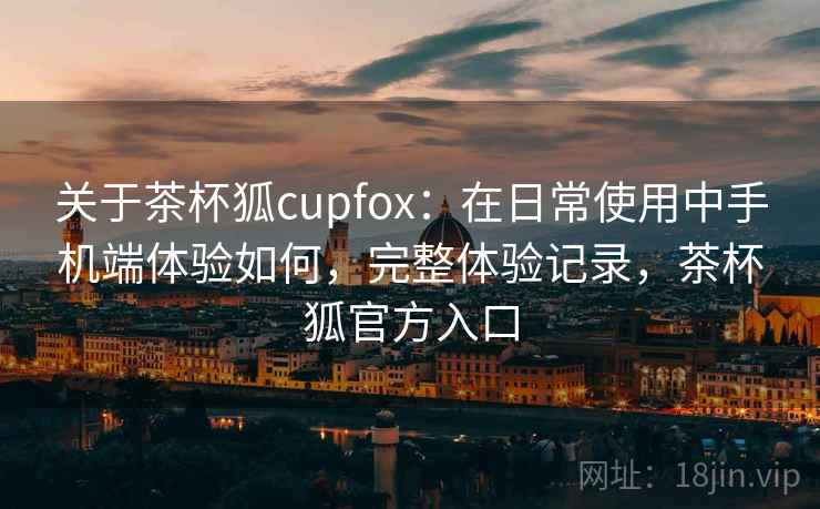 关于茶杯狐cupfox：在日常使用中手机端体验如何，完整体验记录，茶杯狐官方入口