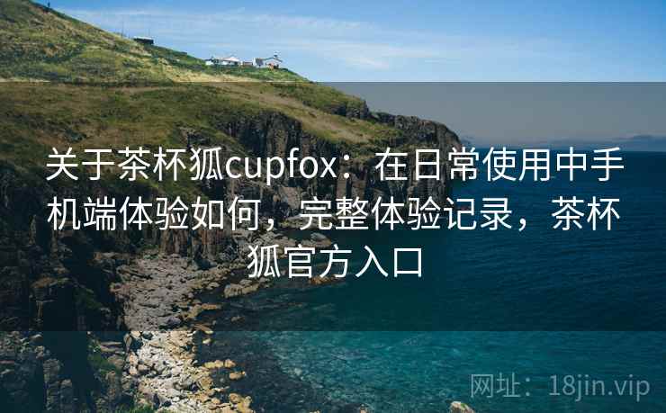 关于茶杯狐cupfox:在日常使用中手机端体验如何,完整体验记录,茶杯狐官方入口 关于茶杯狐cupfox:在日常使用中手机端体验如何,完整体验记录,茶杯狐官方入口