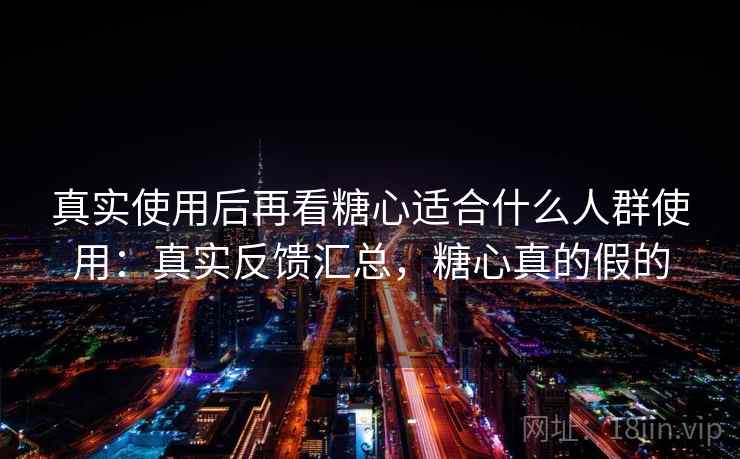 真实使用后再看糖心适合什么人群使用：真实反馈汇总，糖心真的假的