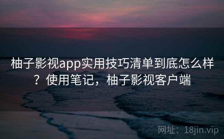 柚子影视app实用技巧清单到底怎么样？使用笔记，柚子影视客户端