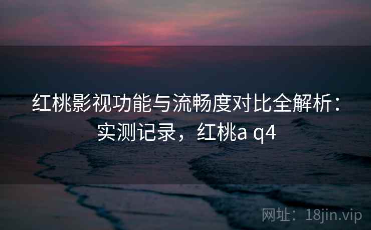 红桃影视功能与流畅度对比全解析：实测记录，红桃a q4