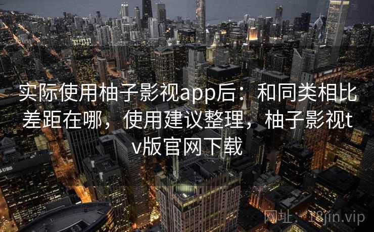 实际使用柚子影视app后：和同类相比差距在哪，使用建议整理，柚子影视tv版官网下载