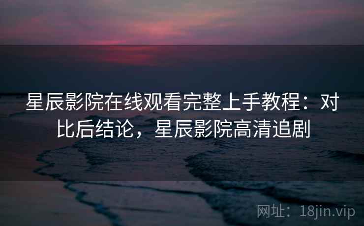 星辰影院在线观看完整上手教程：对比后结论，星辰影院高清追剧