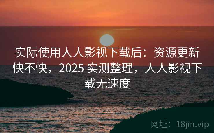 实际使用人人影视下载后：资源更新快不快，2025 实测整理，人人影视下载无速度