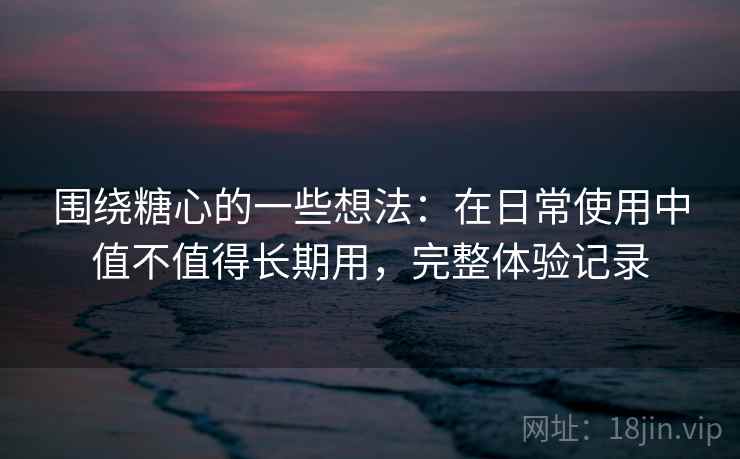 围绕糖心的一些想法:在日常使用中值不值得长期用,完整体验记录 围绕糖心的一些想法:在日常使用中值不值得长期用,完整体验记录