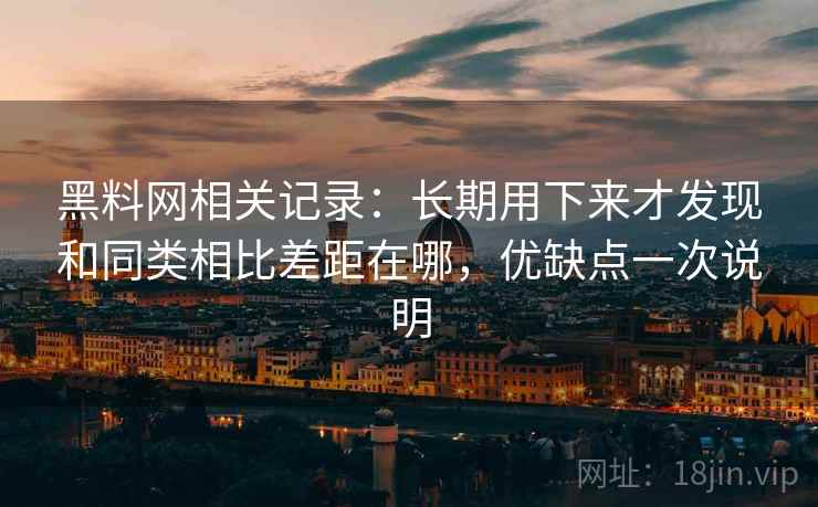 黑料网相关记录：长期用下来才发现和同类相比差距在哪，优缺点一次说明