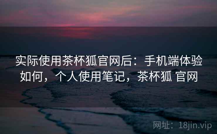 实际使用茶杯狐官网后：手机端体验如何，个人使用笔记，茶杯狐 官网