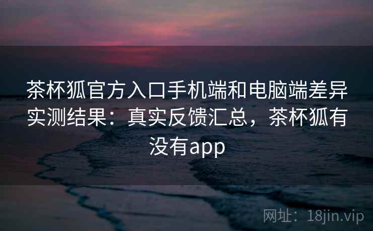 茶杯狐官方入口手机端和电脑端差异实测结果：真实反馈汇总，茶杯狐有没有app
