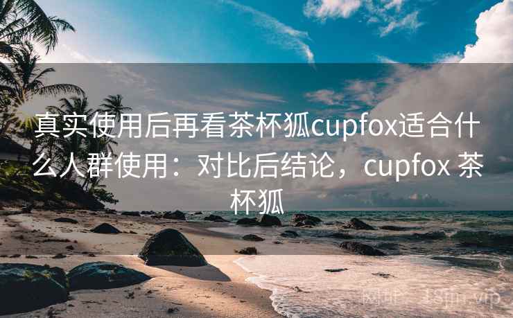 真实使用后再看茶杯狐cupfox适合什么人群使用:对比后结论,cupfox 茶杯狐 真实使用后再看茶杯狐cupfox适合什么人群使用:对比后结论,cupfox 茶杯狐