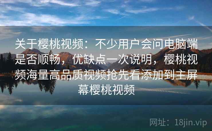 关于樱桃视频：不少用户会问电脑端是否顺畅，优缺点一次说明，樱桃视频海量高品质视频抢先看添加到主屏幕樱桃视频