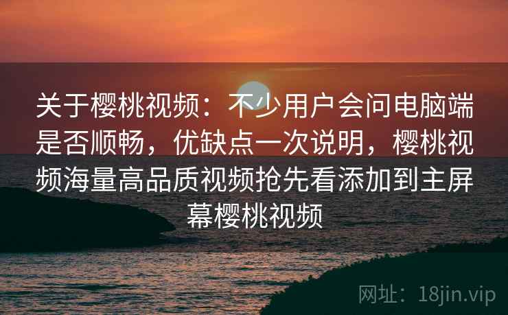 关于樱桃视频：不少用户会问电脑端是否顺畅，优缺点一次说明，樱桃视频海量高品质视频抢先看添加到主屏幕樱桃视频