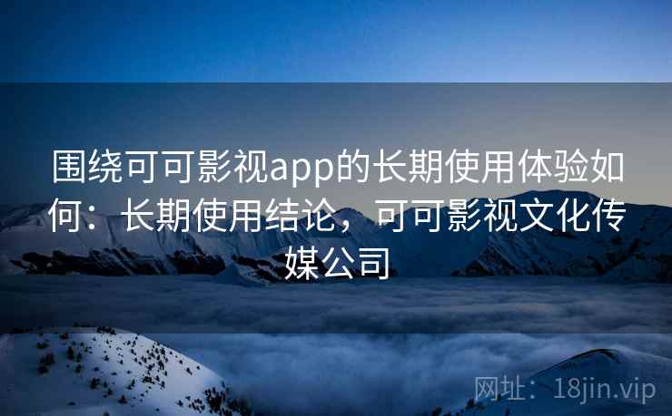 围绕可可影视app的长期使用体验如何：长期使用结论，可可影视文化传媒公司