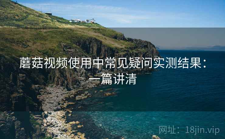 蘑菇视频使用中常见疑问实测结果：一篇讲清