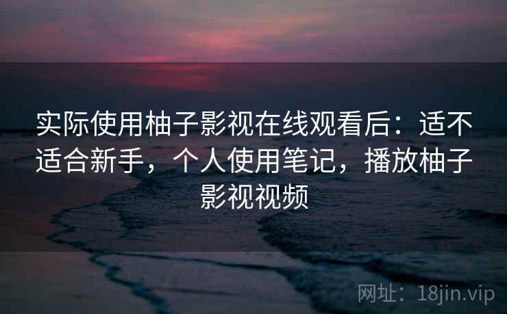 实际使用柚子影视在线观看后：适不适合新手，个人使用笔记，播放柚子影视视频