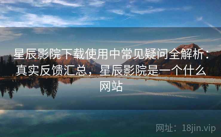 星辰影院下载使用中常见疑问全解析：真实反馈汇总，星辰影院是一个什么网站