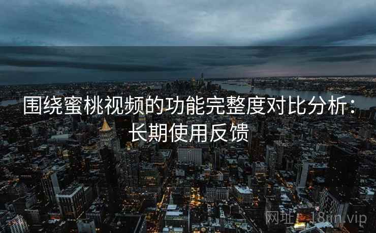 围绕蜜桃视频的功能完整度对比分析：长期使用反馈