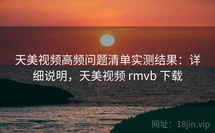 天美视频高频问题清单实测结果：详细说明，天美视频 rmvb 下载