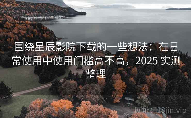 围绕星辰影院下载的一些想法：在日常使用中使用门槛高不高，2025 实测整理