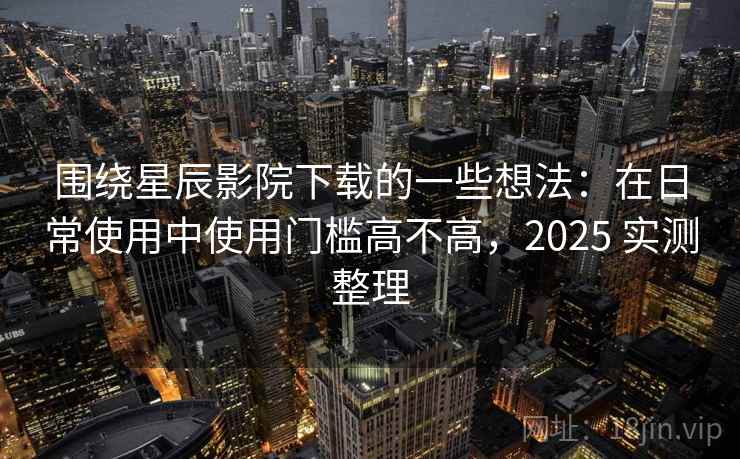 围绕星辰影院下载的一些想法：在日常使用中使用门槛高不高，2025 实测整理