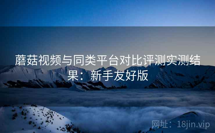 蘑菇视频与同类平台对比评测实测结果：新手友好版