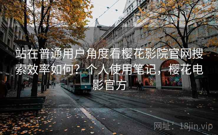 站在普通用户角度看樱花影院官网搜索效率如何？个人使用笔记，樱花电影官方
