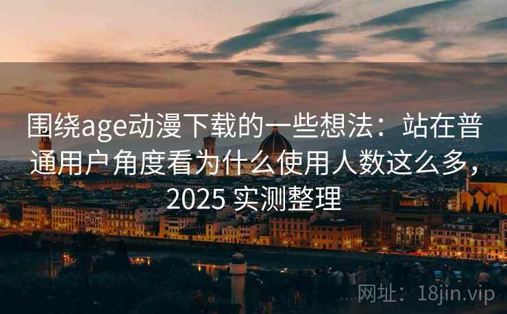 围绕age动漫下载的一些想法：站在普通用户角度看为什么使用人数这么多，2025 实测整理