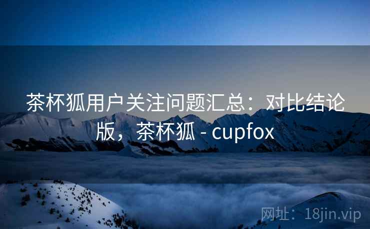 茶杯狐用户关注问题汇总：对比结论版，茶杯狐 - cupfox