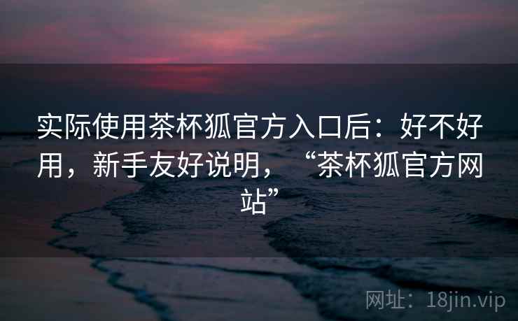 实际使用茶杯狐官方入口后：好不好用，新手友好说明，“茶杯狐官方网站”