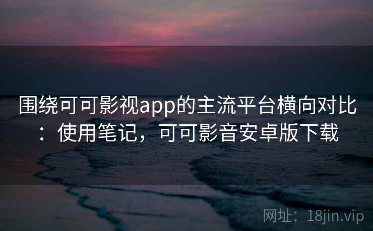 围绕可可影视app的主流平台横向对比：使用笔记，可可影音安卓版下载