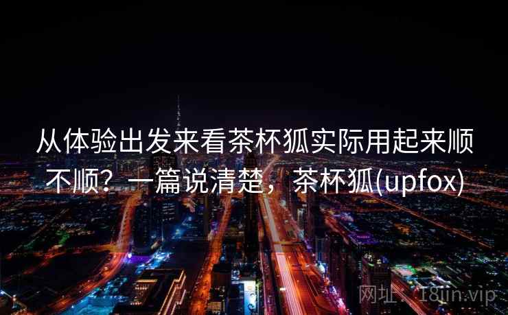 从体验出发来看茶杯狐实际用起来顺不顺？一篇说清楚，茶杯狐(upfox)