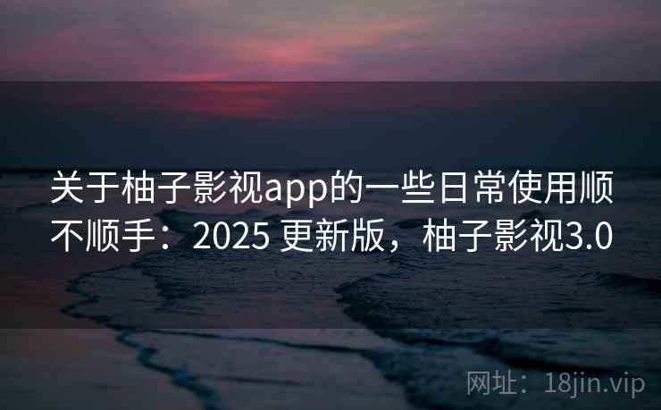 关于柚子影视app的一些日常使用顺不顺手：2025 更新版，柚子影视3.0