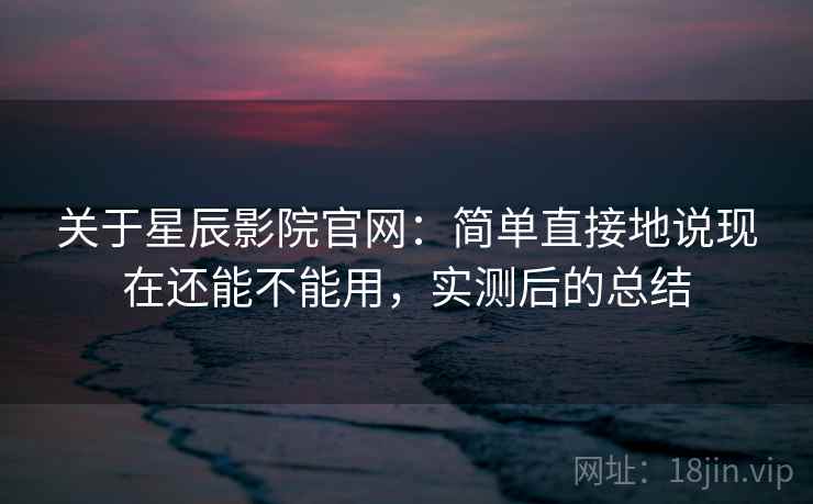 关于星辰影院官网：简单直接地说现在还能不能用，实测后的总结