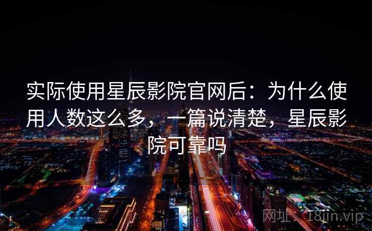实际使用星辰影院官网后：为什么使用人数这么多，一篇说清楚，星辰影院可靠吗