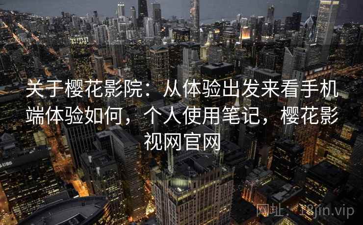 关于樱花影院：从体验出发来看手机端体验如何，个人使用笔记，樱花影视网官网