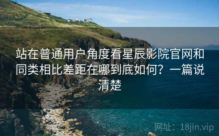 站在普通用户角度看星辰影院官网和同类相比差距在哪到底如何？一篇说清楚