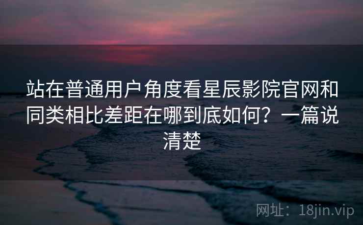 站在普通用户角度看星辰影院官网和同类相比差距在哪到底如何？一篇说清楚