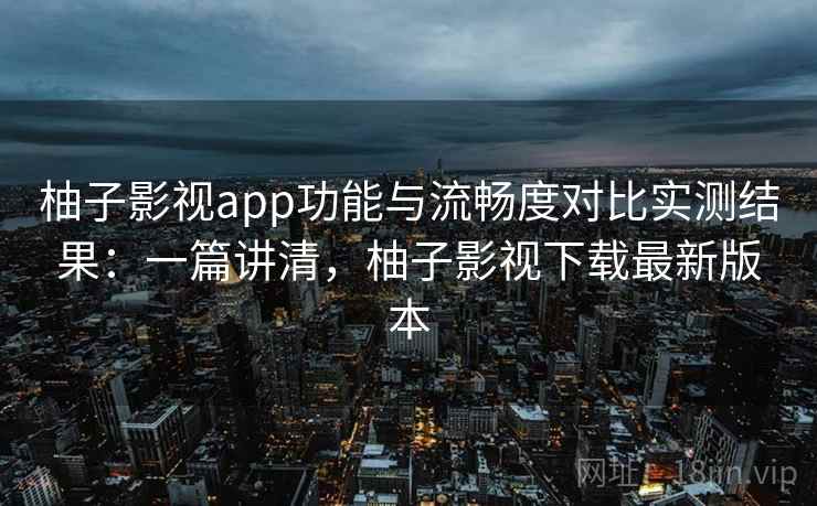 柚子影视app功能与流畅度对比实测结果：一篇讲清，柚子影视下载最新版本