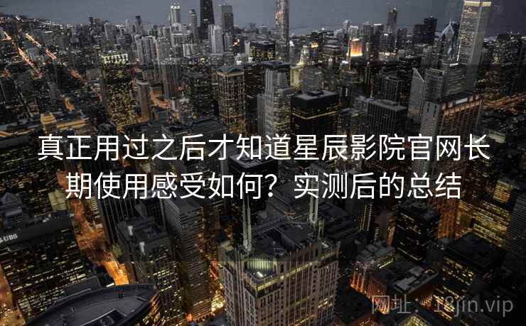 真正用过之后才知道星辰影院官网长期使用感受如何？实测后的总结