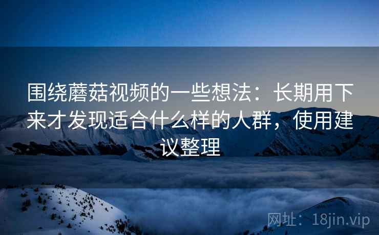 围绕蘑菇视频的一些想法:长期用下来才发现适合什么样的人群,使用建议整理 围绕蘑菇视频的一些想法:长期用下来才发现适合什么样的人群,使用建议整理